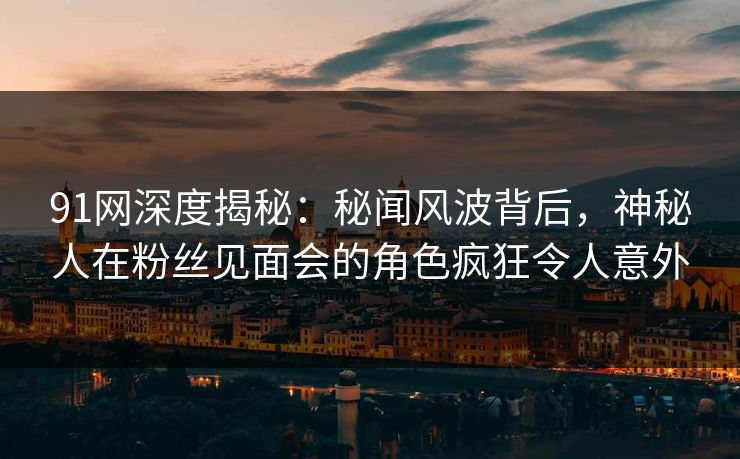 91网深度揭秘：秘闻风波背后，神秘人在粉丝见面会的角色疯狂令人意外