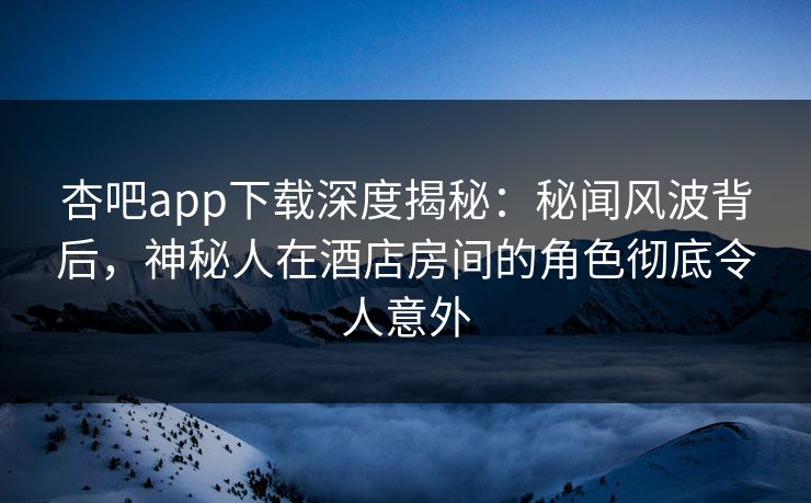 杏吧app下载深度揭秘：秘闻风波背后，神秘人在酒店房间的角色彻底令人意外