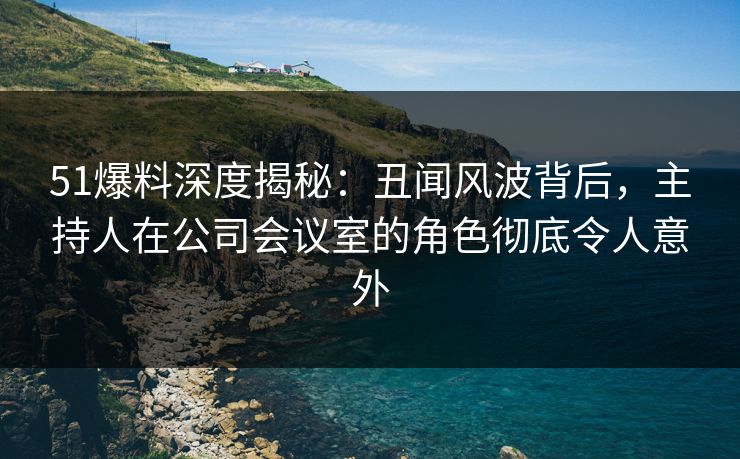 51爆料深度揭秘：丑闻风波背后，主持人在公司会议室的角色彻底令人意外