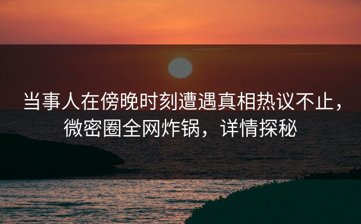 当事人在傍晚时刻遭遇真相热议不止，微密圈全网炸锅，详情探秘