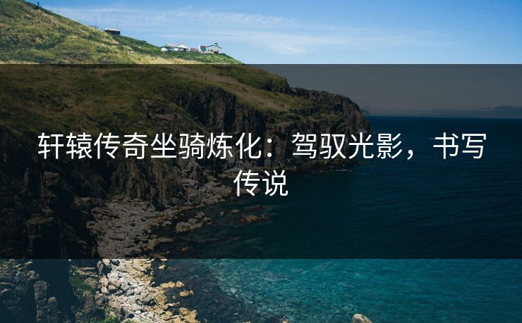 轩辕传奇坐骑炼化:驾驭光影,书写传说