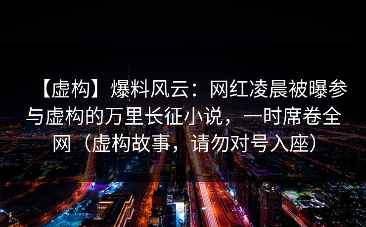 【虚构】爆料风云:网红凌晨被曝参与虚构的万里长征小说,一时席卷全网(虚构故事,请勿对号入座)