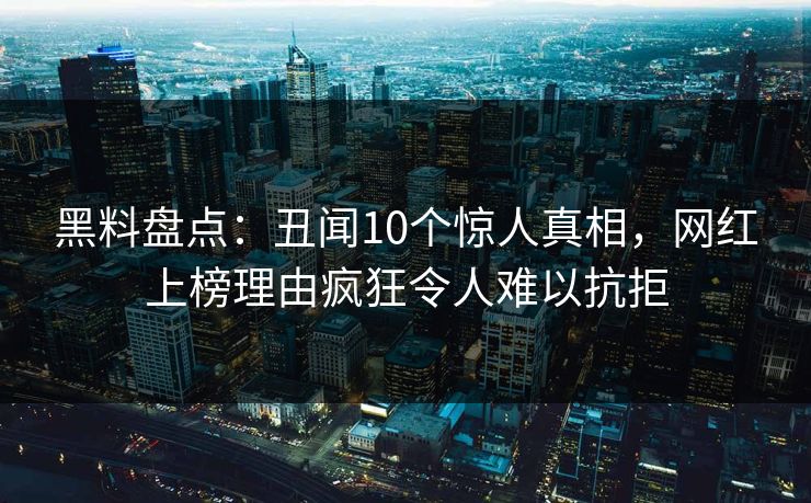黑料盘点:丑闻10个惊人真相,网红上榜理由疯狂令人难以抗拒