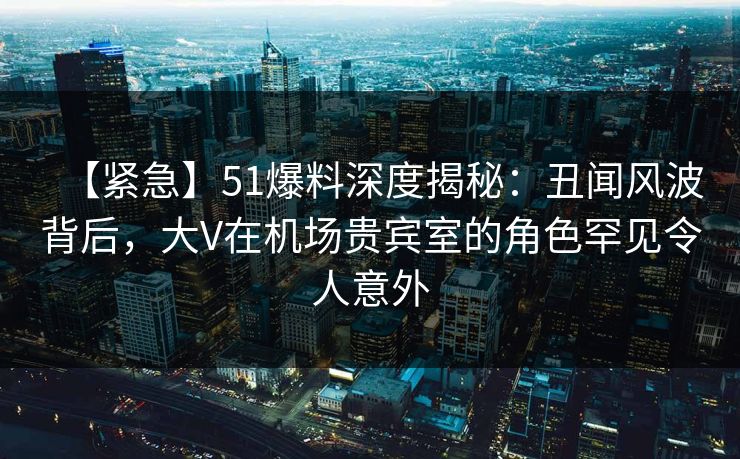 【紧急】51爆料深度揭秘：丑闻风波背后，大V在机场贵宾室的角色罕见令人意外