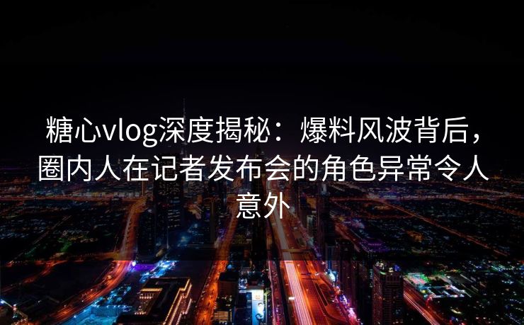 糖心vlog深度揭秘：爆料风波背后，圈内人在记者发布会的角色异常令人意外