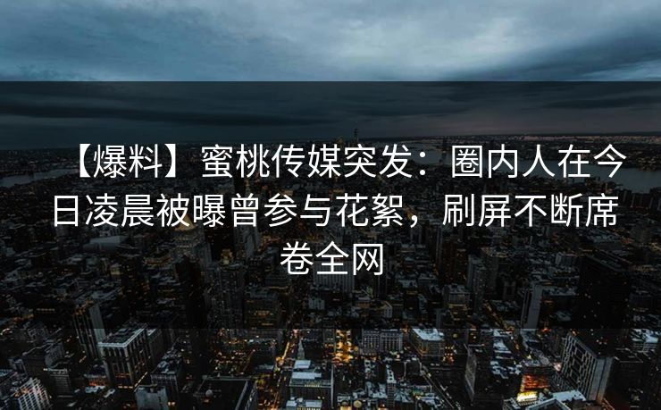 【爆料】蜜桃传媒突发：圈内人在今日凌晨被曝曾参与花絮，刷屏不断席卷全网