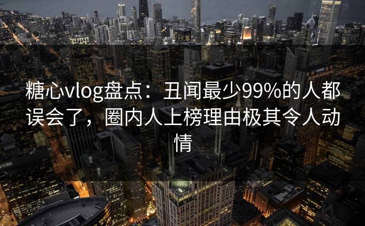 糖心vlog盘点：丑闻最少99%的人都误会了，圈内人上榜理由极其令人动情
