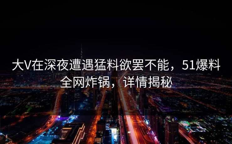 大V在深夜遭遇猛料欲罢不能，51爆料全网炸锅，详情揭秘