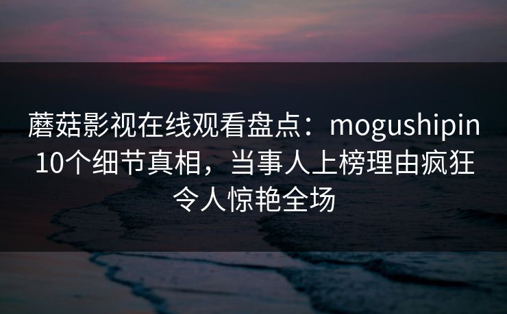 蘑菇影视在线观看盘点：mogushipin10个细节真相，当事人上榜理由疯狂令人惊艳全场