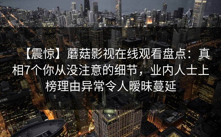 【震惊】蘑菇影视在线观看盘点：真相7个你从没注意的细节，业内人士上榜理由异常令人暧昧蔓延