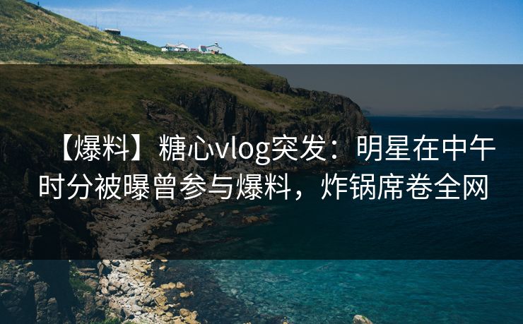 【爆料】糖心vlog突发：明星在中午时分被曝曾参与爆料，炸锅席卷全网
