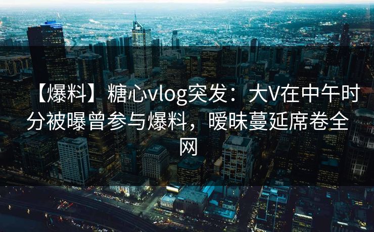 【爆料】糖心vlog突发：大V在中午时分被曝曾参与爆料，暧昧蔓延席卷全网