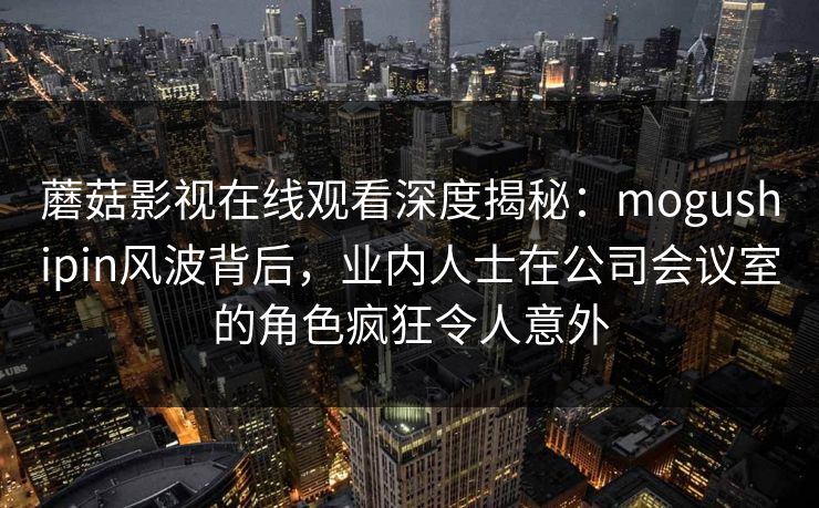 蘑菇影视在线观看深度揭秘：mogushipin风波背后，业内人士在公司会议室的角色疯狂令人意外