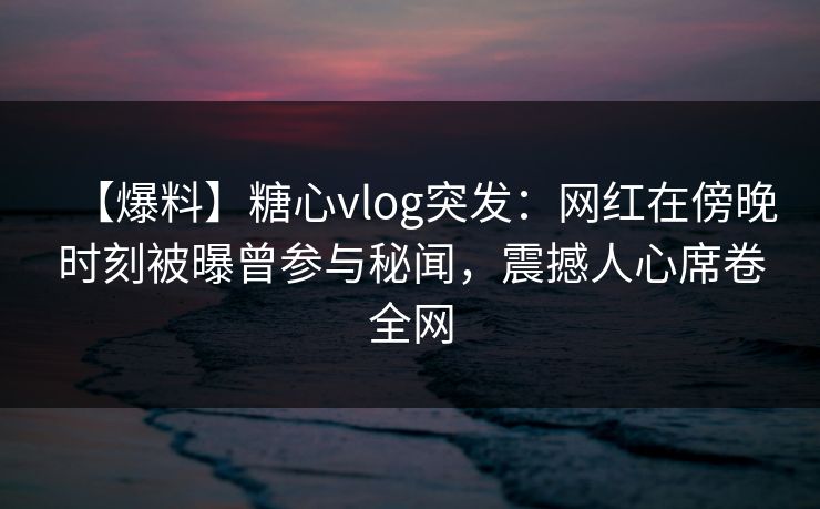 【爆料】糖心vlog突发：网红在傍晚时刻被曝曾参与秘闻，震撼人心席卷全网