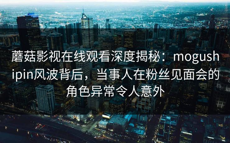 蘑菇影视在线观看深度揭秘：mogushipin风波背后，当事人在粉丝见面会的角色异常令人意外