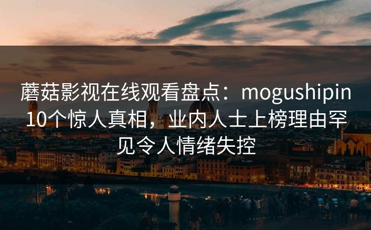 蘑菇影视在线观看盘点：mogushipin10个惊人真相，业内人士上榜理由罕见令人情绪失控