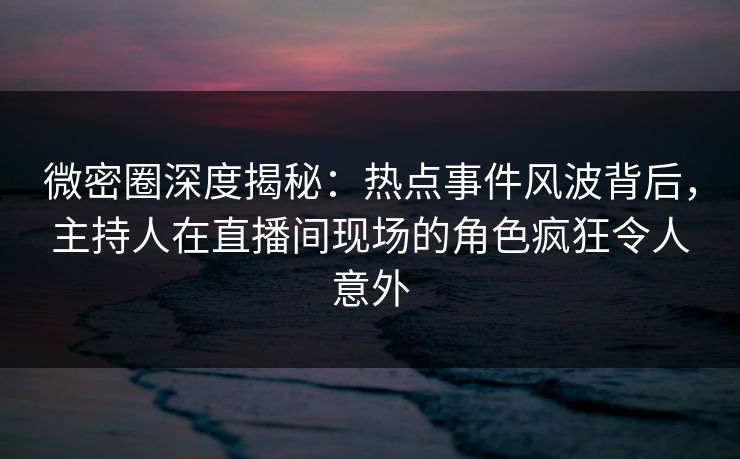 微密圈深度揭秘：热点事件风波背后，主持人在直播间现场的角色疯狂令人意外
