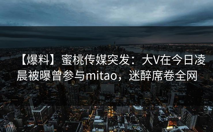 【爆料】蜜桃传媒突发：大V在今日凌晨被曝曾参与mitao，迷醉席卷全网