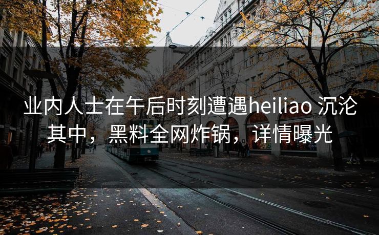 业内人士在午后时刻遭遇heiliao 沉沦其中，黑料全网炸锅，详情曝光
