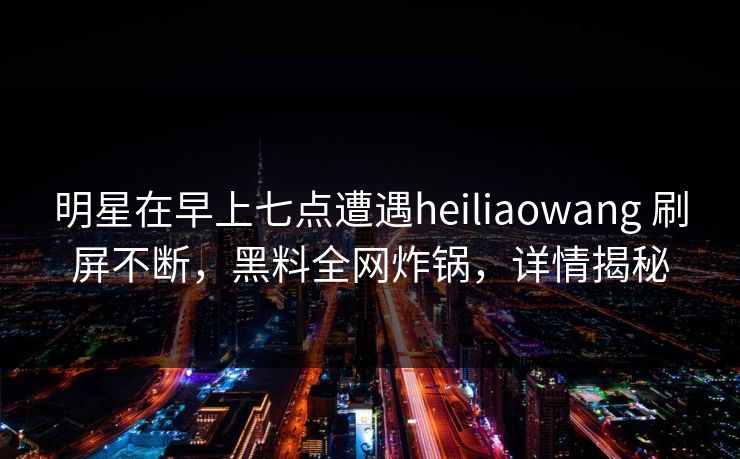 明星在早上七点遭遇heiliaowang 刷屏不断，黑料全网炸锅，详情揭秘