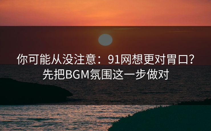 你可能从没注意：91网想更对胃口？先把BGM氛围这一步做对