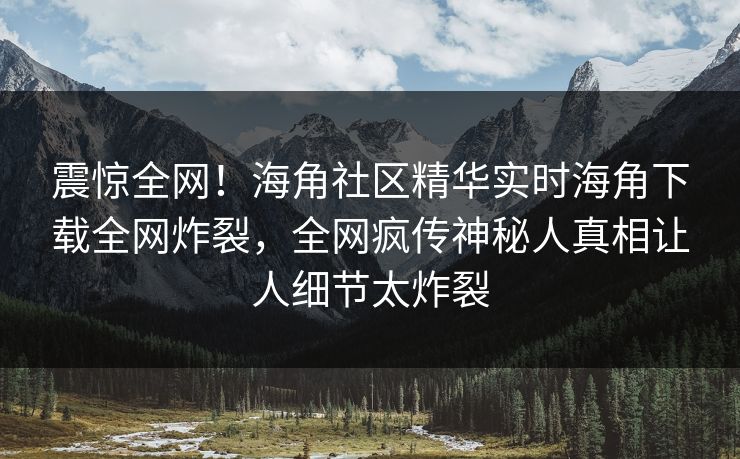 震惊全网！海角社区精华实时海角下载全网炸裂，全网疯传神秘人真相让人细节太炸裂