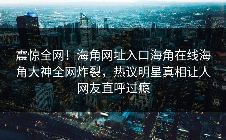 震惊全网！海角网址入口海角在线海角大神全网炸裂，热议明星真相让人网友直呼过瘾