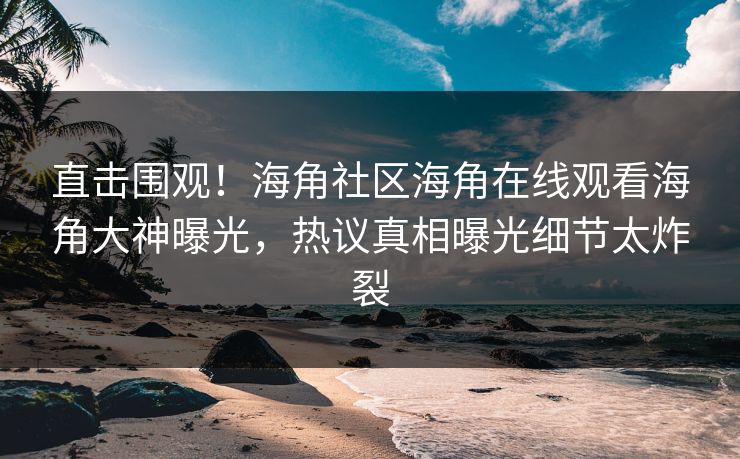 直击围观！海角社区海角在线观看海角大神曝光，热议真相曝光细节太炸裂