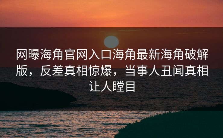 网曝海角官网入口海角最新海角破解版，反差真相惊爆，当事人丑闻真相让人瞠目
