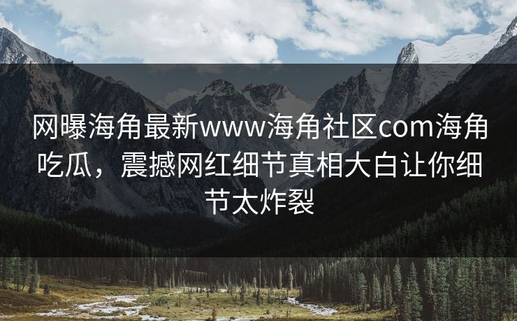 网曝海角最新www海角社区com海角吃瓜，震撼网红细节真相大白让你细节太炸裂