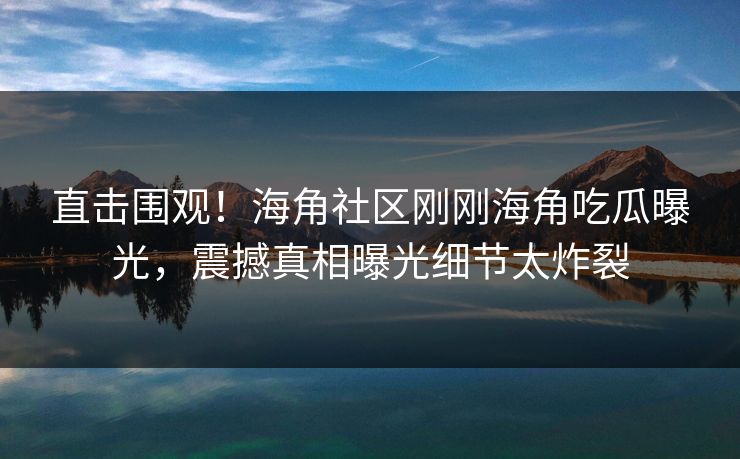 直击围观！海角社区刚刚海角吃瓜曝光，震撼真相曝光细节太炸裂