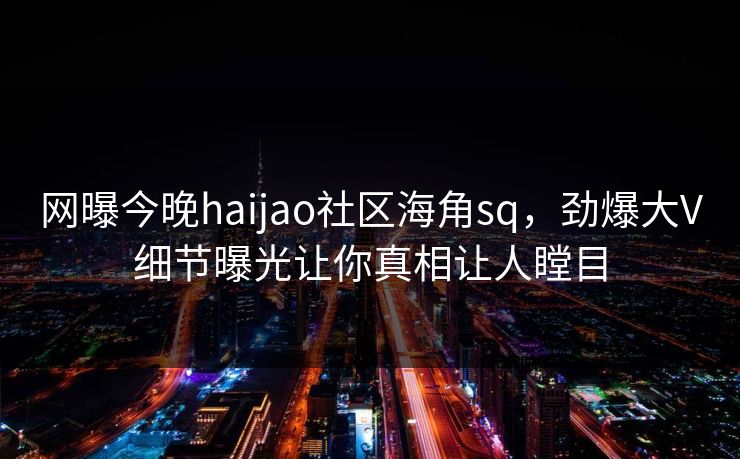 网曝今晚haijao社区海角sq，劲爆大V细节曝光让你真相让人瞠目