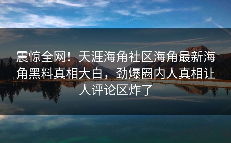 震惊全网！天涯海角社区海角最新海角黑料真相大白，劲爆圈内人真相让人评论区炸了