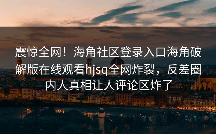 震惊全网！海角社区登录入口海角破解版在线观看hjsq全网炸裂，反差圈内人真相让人评论区炸了