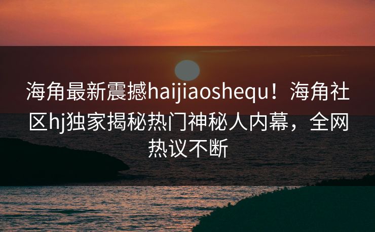 海角最新震撼haijiaoshequ！海角社区hj独家揭秘热门神秘人内幕，全网热议不断