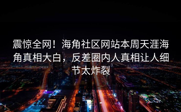 震惊全网！海角社区网站本周天涯海角真相大白，反差圈内人真相让人细节太炸裂
