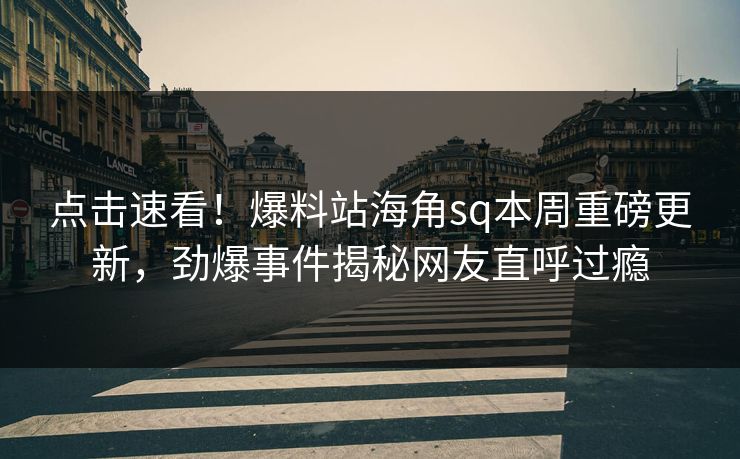 点击速看！爆料站海角sq本周重磅更新，劲爆事件揭秘网友直呼过瘾