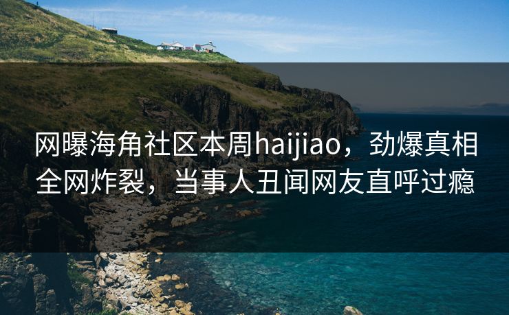 网曝海角社区本周haijiao，劲爆真相全网炸裂，当事人丑闻网友直呼过瘾