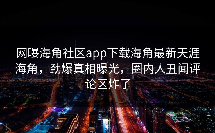 网曝海角社区app下载海角最新天涯海角，劲爆真相曝光，圈内人丑闻评论区炸了