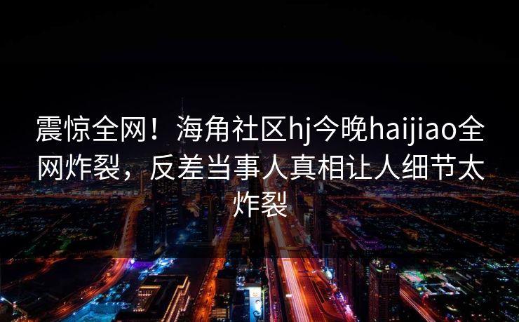 震惊全网！海角社区hj今晚haijiao全网炸裂，反差当事人真相让人细节太炸裂