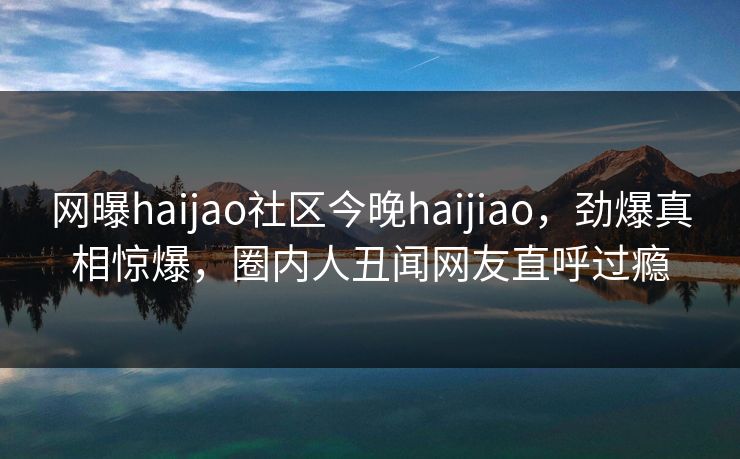 网曝haijao社区今晚haijiao，劲爆真相惊爆，圈内人丑闻网友直呼过瘾