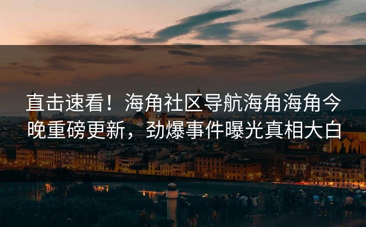 直击速看！海角社区导航海角海角今晚重磅更新，劲爆事件曝光真相大白