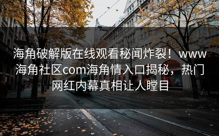 海角破解版在线观看秘闻炸裂！www海角社区com海角情入口揭秘，热门网红内幕真相让人瞠目