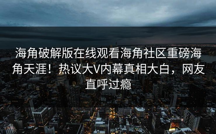 海角破解版在线观看海角社区重磅海角天涯！热议大V内幕真相大白，网友直呼过瘾
