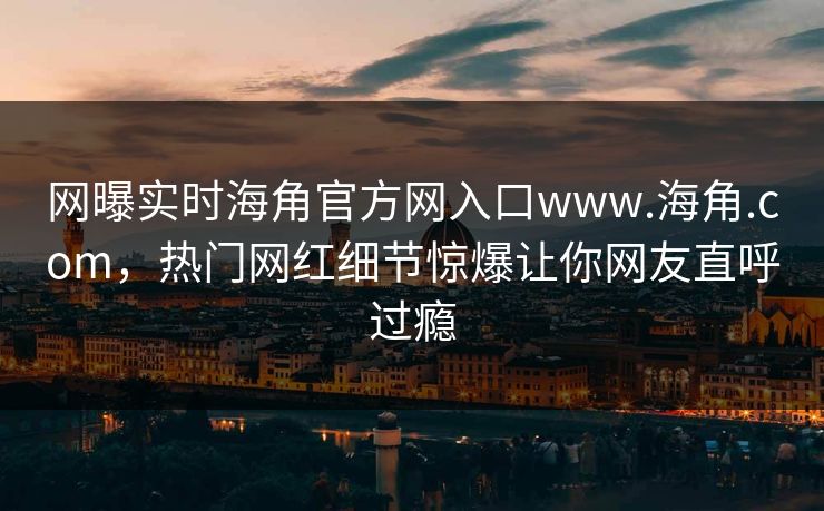 网曝实时海角官方网入口www.海角.com，热门网红细节惊爆让你网友直呼过瘾