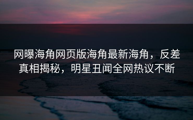 网曝海角网页版海角最新海角，反差真相揭秘，明星丑闻全网热议不断