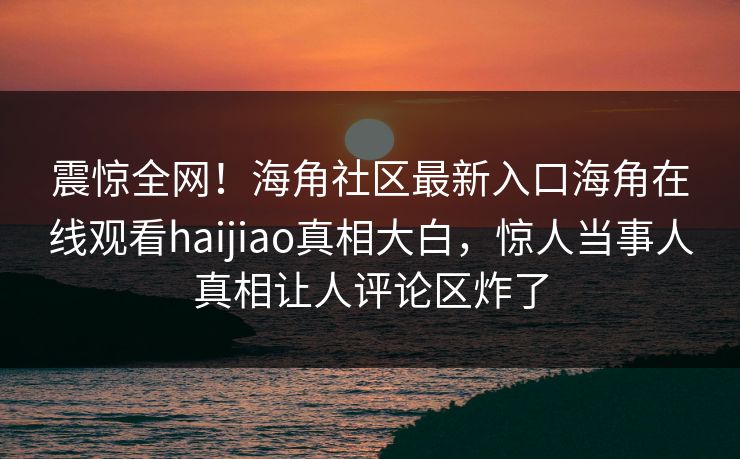震惊全网！海角社区最新入口海角在线观看haijiao真相大白，惊人当事人真相让人评论区炸了