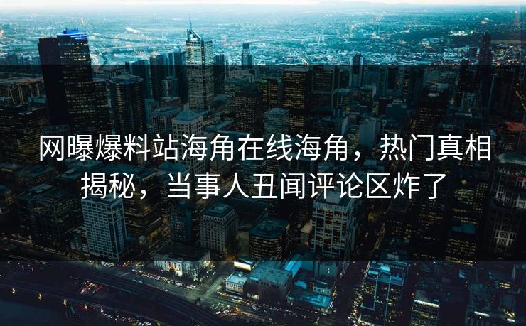 网曝爆料站海角在线海角，热门真相揭秘，当事人丑闻评论区炸了
