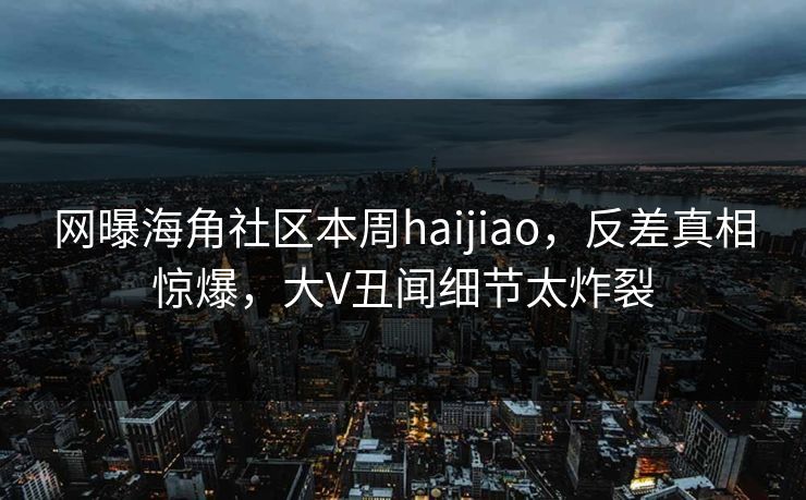 网曝海角社区本周haijiao，反差真相惊爆，大V丑闻细节太炸裂