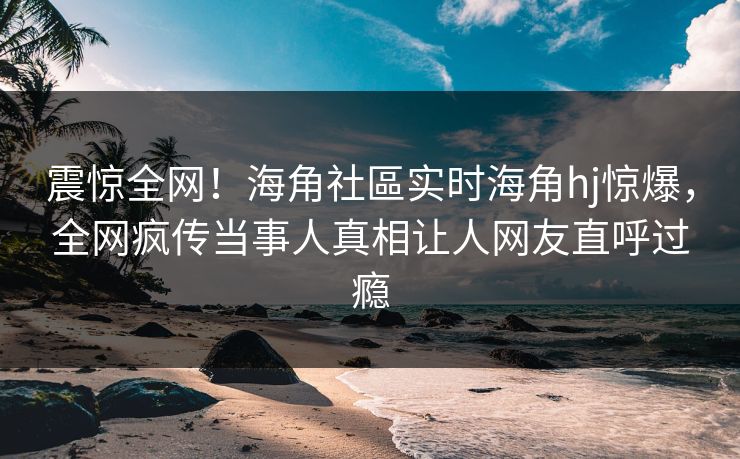 震惊全网！海角社區实时海角hj惊爆，全网疯传当事人真相让人网友直呼过瘾